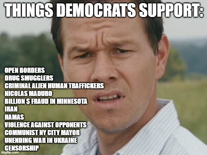 hmmmm | THINGS DEMOCRATS SUPPORT:; OPEN BORDERS
DRUG SMUGGLERS
CRIMINAL ALIEN HUMAN TRAFFICKERS
NICOLAS MADURO
BILLION $ FRAUD IN MINNESOTA
IRAN
HAMAS
VIOLENCE AGAINST OPPONENTS
COMMUNIST NY CITY MAYOR
UNENDING WAR IN UKRAINE
CENSORSHIP | image tagged in huh | made w/ Imgflip meme maker