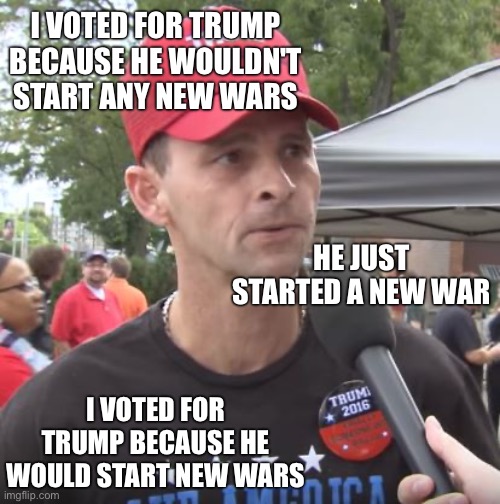 MAGA believes whatever they are told to believe | I VOTED FOR TRUMP BECAUSE HE WOULDN'T START ANY NEW WARS; HE JUST STARTED A NEW WAR; I VOTED FOR TRUMP BECAUSE HE WOULD START NEW WARS | image tagged in trump supporter | made w/ Imgflip meme maker