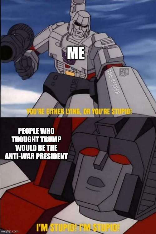 Your children will die for oil and you will be happy. | ME; PEOPLE WHO THOUGHT TRUMP WOULD BE THE ANTI-WAR PRESIDENT | image tagged in transformers megatron and starscream,donald trump,venezuela,idiocracy,iraq | made w/ Imgflip meme maker