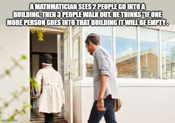 2 people walk into a building. 3 people walk out. If 1 more person goes in it'll be empty. | A MATHMATICIAN SEES 2 PEOPLE GO INTO A BUILDING, THEN 3 PEOPLE WALK OUT. HE THINKS "IF ONE MORE PERSON GOES INTO THAT BUILDING IT WILL BE EMPTY . | image tagged in funny,humor,math,numbers,play on words | made w/ Imgflip meme maker