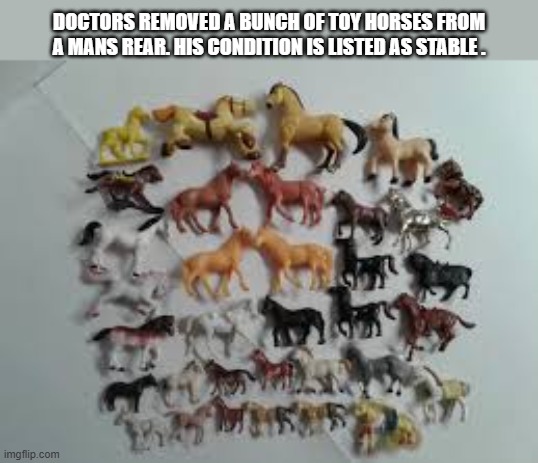 Doctors removed a lot of toy horses from a mans rear. His condition is "stable". | DOCTORS REMOVED A BUNCH OF TOY HORSES FROM A MANS REAR. HIS CONDITION IS LISTED AS STABLE . | image tagged in funny,humor,play on words,horses,medical,surgery | made w/ Imgflip meme maker