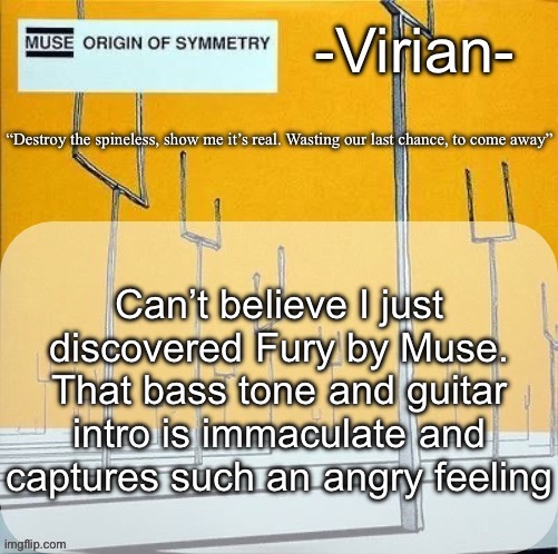 WE are listening to it now | Can’t believe I just discovered Fury by Muse. That bass tone and guitar intro is immaculate and captures such an angry feeling | image tagged in virian muse announcement temp | made w/ Imgflip meme maker
