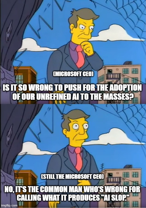 The Microslop CEO | (MICROSOFT CEO); IS IT SO WRONG TO PUSH FOR THE ADOPTION 
OF OUR UNREFINED AI TO THE MASSES? (STILL THE MICROSOFT CEO); NO, IT'S THE COMMON MAN WHO'S WRONG FOR 
CALLING WHAT IT PRODUCES "AI SLOP." | image tagged in no its the children who are wrong,ai slop,microsoft,microslop,microsoft ceo,microslop ceo | made w/ Imgflip meme maker
