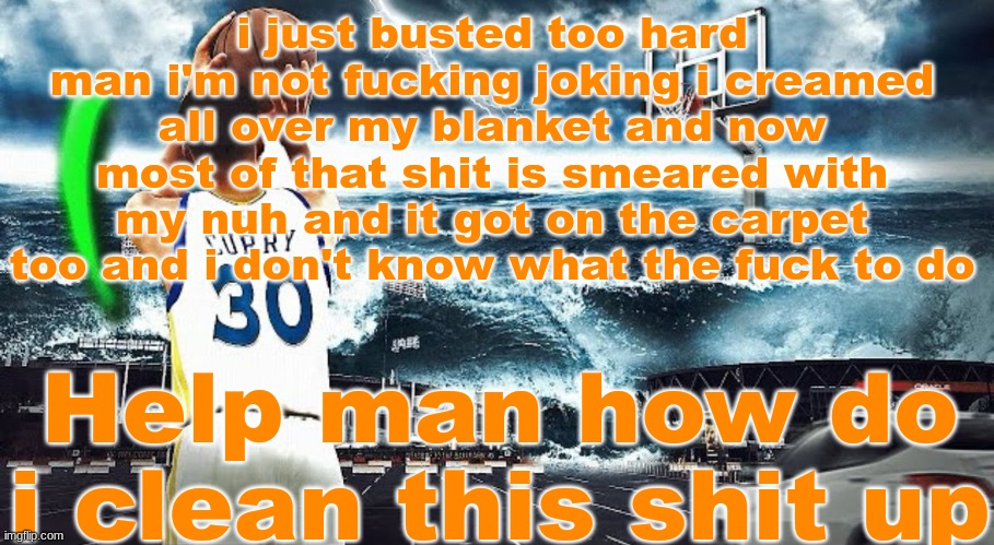 8 | i just busted too hard man i'm not fucking joking i creamed all over my blanket and now most of that shit is smeared with my nuh and it got on the carpet too and i don't know what the fuck to do; Help man how do i clean this shit up | image tagged in steph curry hooping in tsunami | made w/ Imgflip meme maker