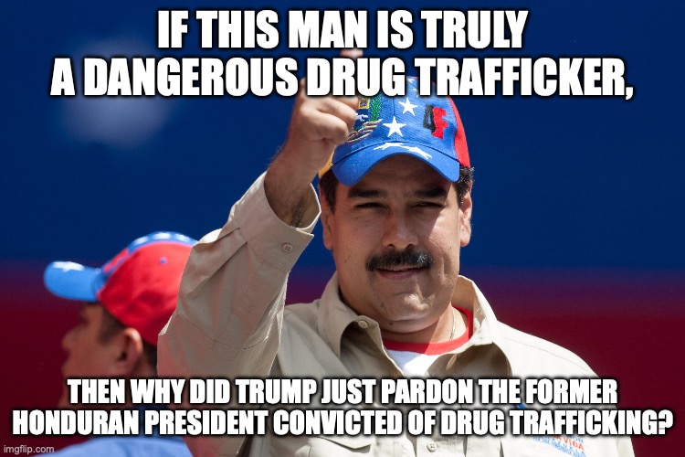 Follow the oil slick trail... | IF THIS MAN IS TRULY A DANGEROUS DRUG TRAFFICKER, THEN WHY DID TRUMP JUST PARDON THE FORMER HONDURAN PRESIDENT CONVICTED OF DRUG TRAFFICKING? | image tagged in maduro venezuela nicolas,maga,donald trump,war criminal,gas prices | made w/ Imgflip meme maker