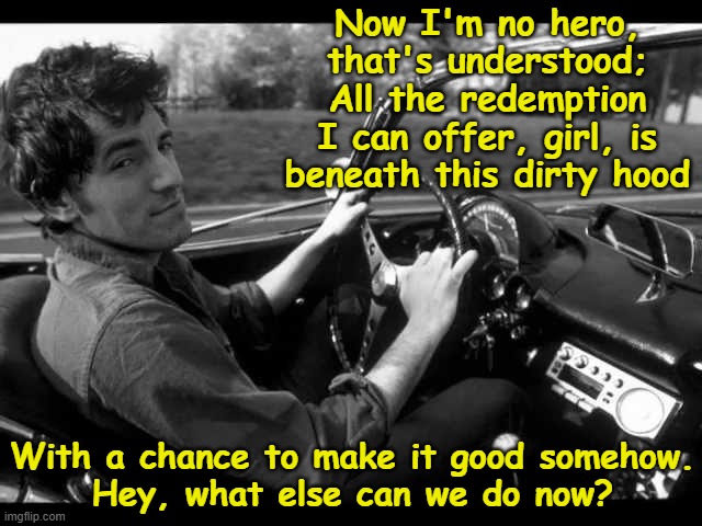 Thunder Road- The Boss | Now I'm no hero, that's understood;
All the redemption I can offer, girl, is beneath this dirty hood; With a chance to make it good somehow.
Hey, what else can we do now? | image tagged in rock and roll,the boss,music meme,why do i hear boss music,rock music,old singers week | made w/ Imgflip meme maker