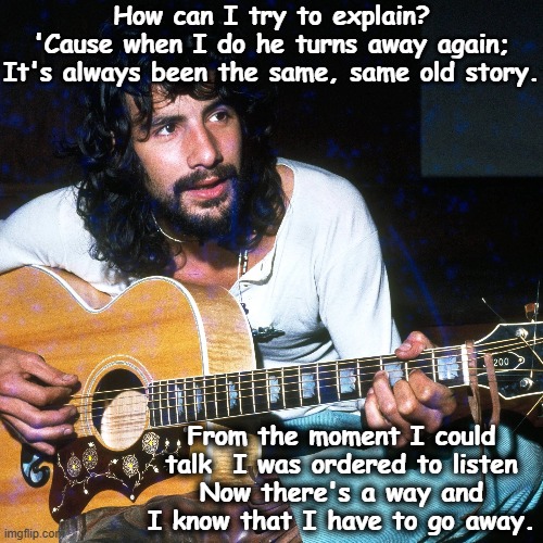 Cat Stevens- Father and Son | How can I try to explain?
'Cause when I do he turns away again;
It's always been the same, same old story. From the moment I could talk  I was ordered to listen
Now there's a way and I know that I have to go away. | image tagged in music meme,1970's,old singers week,musicians,finally inner peace | made w/ Imgflip meme maker