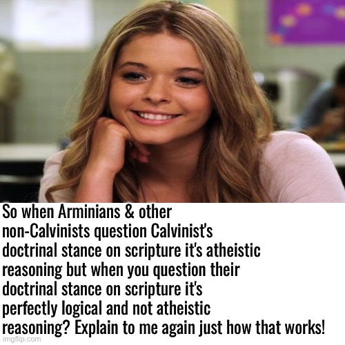 They're Hypocrites | So when Arminians & other non-Calvinists question Calvinist's doctrinal stance on scripture it's atheistic reasoning but when you question their doctrinal stance on scripture it's perfectly logical and not atheistic reasoning? Explain to me again just how that works! | image tagged in blank transparent square,calvinism,calvinist memes,anti calvinism,reformed theology,hypocrites | made w/ Imgflip meme maker