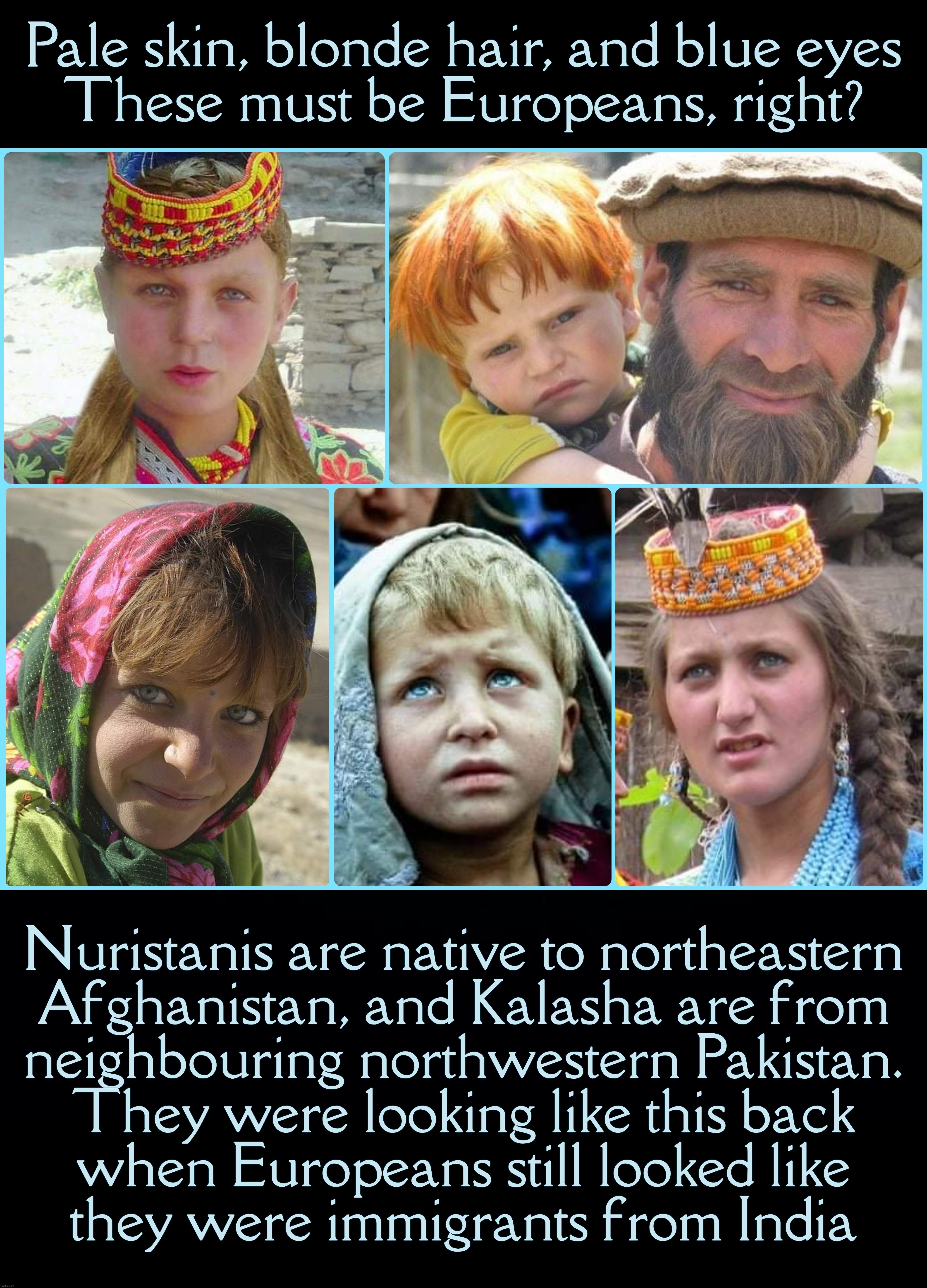 Not exactly politics, but... | Pale skin, blonde hair, and blue eyes
These must be Europeans, right? Nuristanis are native to northeastern
Afghanistan, and Kalasha are from
neighbouring northwestern Pakistan.
They were looking like this back
when Europeans still looked like
they were immigrants from India | image tagged in black background | made w/ Imgflip meme maker