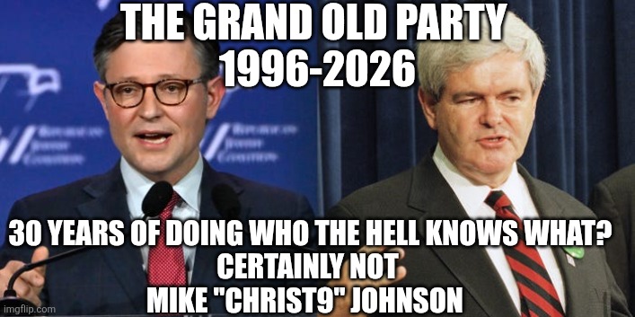Mike Johnson knows nothing | THE GRAND OLD PARTY 
1996-2026; 30 YEARS OF DOING WHO THE HELL KNOWS WHAT?
CERTAINLY NOT 
MIKE "CHRIST9" JOHNSON | image tagged in mike johnson newt gingrich | made w/ Imgflip meme maker