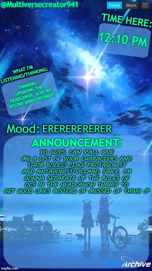 Multiversecreator941's RE-Announcement Template (Blue Archive) | 12:10 PM; THINKING: UPDATING THE HEADCANON, ALSO MY SECOND ANNOUNCEMENT; ERERERERERER; YO GUYS, CAN Y'ALL GIVE ME A LIST OF YOUR CHARACTERS AND THEIR ROLES? (LIKE PROTAGONIST AND ANTAGONIST/VILLAIN) SINCE, I'M GONNA SEPARATE UP THE ROLES OF OCS IN THE HEADCANON THINGY TO GET GOOD ONES INSTEAD OF MESSED UP THING :P | image tagged in multiversecreator941's re-announcement template blue archive | made w/ Imgflip meme maker