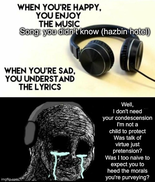 When your sad you understand the lyrics | Song: you didn’t know (hazbin hotel); Well, I don't need your condescension
I'm not a child to protect
Was talk of virtue just pretension?
Was I too naive to expect you to heed the morals you're purveying? | image tagged in when your sad you understand the lyrics | made w/ Imgflip meme maker
