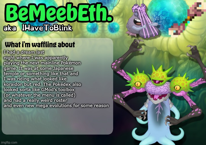 Random story nobody cares about time! | I had a dream last night where I was apparently playing the next mainline Pokémon game. It was at some Japanese temple or something like that and I was riding what looked like koraidon but red. The Pokédex also looked sorta like GMod’s toolbox (or whatever the menu is called) and had a really weird roster and even new mega evolutions for some reason | image tagged in new ihavetoblink announcement template | made w/ Imgflip meme maker