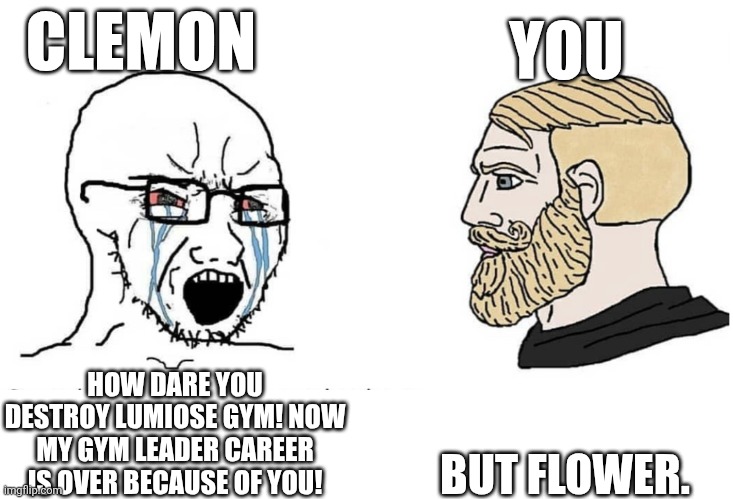 ZA Meme! | CLEMON; YOU; BUT FLOWER. HOW DARE YOU DESTROY LUMIOSE GYM! NOW MY GYM LEADER CAREER IS OVER BECAUSE OF YOU! | image tagged in soyboy vs yes chad,spoilers | made w/ Imgflip meme maker