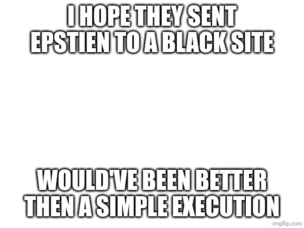 I HOPE THEY SENT EPSTIEN TO A BLACK SITE; WOULD'VE BEEN BETTER THEN A SIMPLE EXECUTION | made w/ Imgflip meme maker