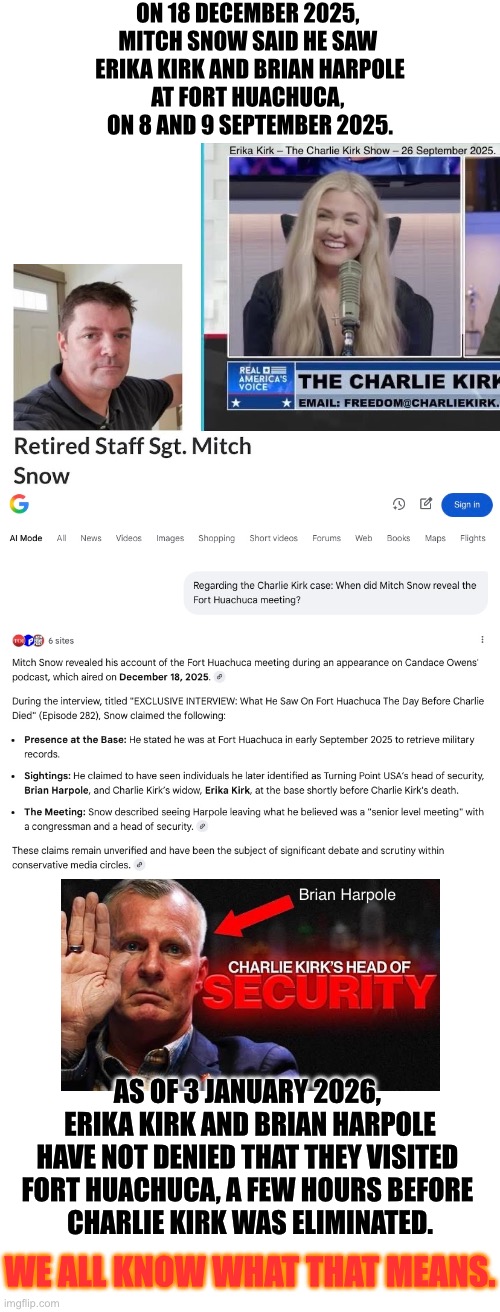 Mitch Snow's Fort Huachuca story. | ON 18 DECEMBER 2025, 
MITCH SNOW SAID HE SAW 
ERIKA KIRK AND BRIAN HARPOLE
AT FORT HUACHUCA, 
ON 8 AND 9 SEPTEMBER 2025. AS OF 3 JANUARY 2026, 
ERIKA KIRK AND BRIAN HARPOLE
HAVE NOT DENIED THAT THEY VISITED 
FORT HUACHUCA, A FEW HOURS BEFORE 
CHARLIE KIRK WAS ELIMINATED. WE ALL KNOW WHAT THAT MEANS. | image tagged in social media,us army,military,pentagon,intelligence | made w/ Imgflip meme maker