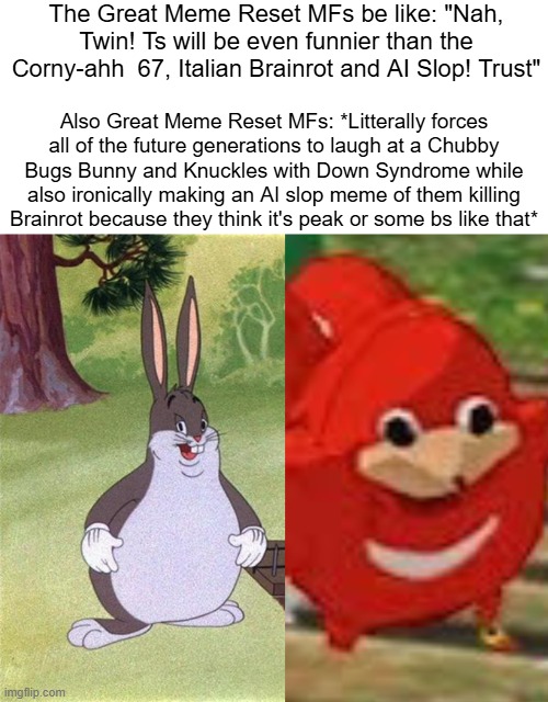 I ain't forcing myself to laugh at those Cringe-ahh memes! And no! I don't laugh at 67, Italian Brainrot and AI Slop... Get real | The Great Meme Reset MFs be like: "Nah, Twin! Ts will be even funnier than the Corny-ahh  67, Italian Brainrot and AI Slop! Trust"; Also Great Meme Reset MFs: *Litterally forces all of the future generations to laugh at a Chubby Bugs Bunny and Knuckles with Down Syndrome while also ironically making an AI slop meme of them killing Brainrot because they think it's peak or some bs like that* | image tagged in big chungus,ugandan knuckles | made w/ Imgflip meme maker