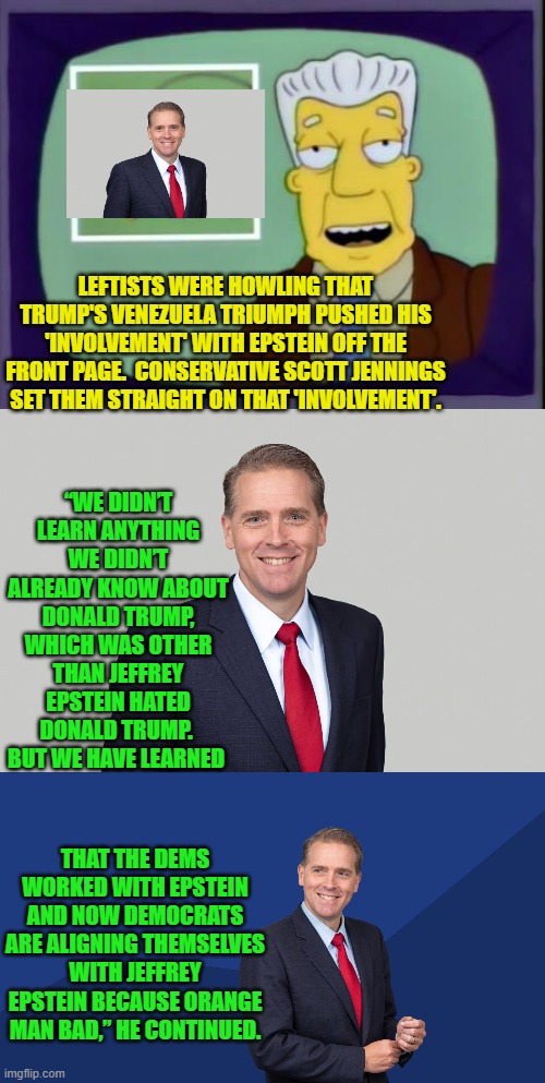 Be careful what you leftists wish for; because the Epstein material only makes YOU look bad.. | LEFTISTS WERE HOWLING THAT TRUMP'S VENEZUELA TRIUMPH PUSHED HIS 'INVOLVEMENT' WITH EPSTEIN OFF THE FRONT PAGE.  CONSERVATIVE SCOTT JENNINGS SET THEM STRAIGHT ON THAT 'INVOLVEMENT'. “WE DIDN’T LEARN ANYTHING WE DIDN’T ALREADY KNOW ABOUT DONALD TRUMP, WHICH WAS OTHER THAN JEFFREY EPSTEIN HATED DONALD TRUMP.  BUT WE HAVE LEARNED; THAT THE DEMS WORKED WITH EPSTEIN AND NOW DEMOCRATS ARE ALIGNING THEMSELVES WITH JEFFREY EPSTEIN BECAUSE ORANGE MAN BAD,” HE CONTINUED. | image tagged in i for one welcome our new overlords | made w/ Imgflip meme maker