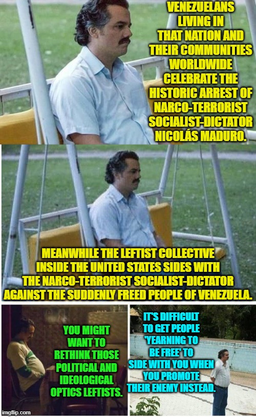But you leftists continue DOING YOU. | VENEZUELANS LIVING IN THAT NATION AND THEIR COMMUNITIES WORLDWIDE CELEBRATE THE HISTORIC ARREST OF NARCO-TERRORIST SOCIALIST-DICTATOR NICOLÁS MADURO. MEANWHILE THE LEFTIST COLLECTIVE INSIDE THE UNITED STATES SIDES WITH THE NARCO-TERRORIST SOCIALIST-DICTATOR AGAINST THE SUDDENLY FREED PEOPLE OF VENEZUELA. IT'S DIFFICULT TO GET PEOPLE 'YEARNING TO BE FREE' TO SIDE WITH YOU WHEN YOU PROMOTE THEIR ENEMY INSTEAD. YOU MIGHT WANT TO RETHINK THOSE POLITICAL AND IDEOLOGICAL OPTICS LEFTISTS. | image tagged in narcos waiting | made w/ Imgflip meme maker