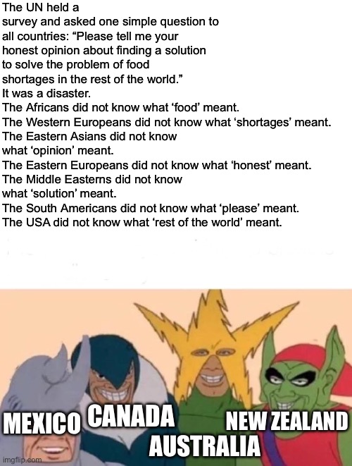 This joke was not my idea. | The UN held a survey and asked one simple question to all countries: “Please tell me your honest opinion about finding a solution to solve the problem of food shortages in the rest of the world.”
It was a disaster.
The Africans did not know what ‘food’ meant.
The Western Europeans did not know what ‘shortages’ meant.
The Eastern Asians did not know what ‘opinion’ meant.
The Eastern Europeans did not know what ‘honest’ meant.
The Middle Easterns did not know what ‘solution’ meant.
The South Americans did not know what ‘please’ meant.
The USA did not know what ‘rest of the world’ meant. CANADA; NEW ZEALAND; MEXICO; AUSTRALIA | image tagged in memes,me and the boys,funny,bruh,oh wow are you actually reading these tags,lol | made w/ Imgflip meme maker