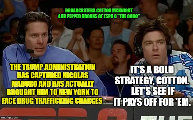 ESPN 8 "The Ocho" Weighs in On Maduro Case | BROADCASTERS COTTON MCKNIGHT AND PEPPER BROOKS OF ESPN 8 "THE OCHO"; IT'S A BOLD STRATEGY, COTTON.  LET'S SEE IF IT PAYS OFF FOR 'EM. THE TRUMP ADMINISTRATION HAS CAPTURED NICOLAS MADURO AND HAS ACTUALLY BROUGHT HIM TO NEW YORK TO FACE DRUG TRAFFICKING CHARGES | image tagged in nicolas maduro,president trump,trump administration,dodgeball,bold move cotton | made w/ Imgflip meme maker