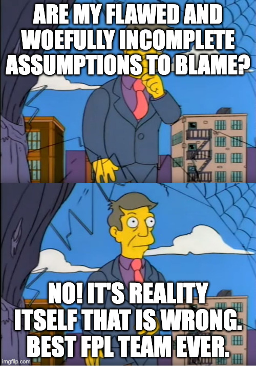 Skinner Out Of Touch | ARE MY FLAWED AND WOEFULLY INCOMPLETE ASSUMPTIONS TO BLAME? NO! IT'S REALITY ITSELF THAT IS WRONG. BEST FPL TEAM EVER. | image tagged in skinner out of touch | made w/ Imgflip meme maker