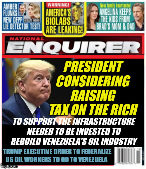 National Enquirer Trump raises tax on rich | PRESIDENT CONSIDERING RAISING TAX ON THE RICH; TO SUPPORT THE INFRASTRUCTURE NEEDED TO BE INVESTED TO REBUILD VENEZUELA'S OIL INDUSTRY; TRUMP EXECUTIVE ORDER TO FEDERALIZE US OIL WORKERS TO GO TO VENEZUELA | image tagged in national enquirer trump raises tax on rich,trump rebuilds oil industry,oil workers quiting in fear of being shanghaied | made w/ Imgflip meme maker