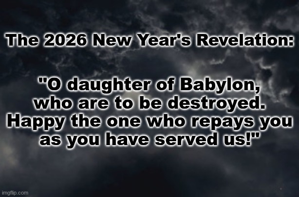 All Branches, Officials, Employees and Associates of The U.S. "Government": Final Notice, SERVED. | The 2026 New Year's Revelation:; "O daughter of Babylon,
who are to be destroyed.
Happy the one who repays you
as you have served us!" | image tagged in prince | made w/ Imgflip meme maker