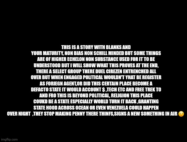 More stars to your flag coming soon? | THIS IS A STORY WITH BLANKS AND YOUR MATURITY, NON BIAS NON SCHILL MINDED BUT SOME THINGS ARE OF HIGHER ECHELON NON SUBSTANCE USED FOR IT TO BE UNDERSTOOD BUT I WILL SHOW WHAT THIS PROVES AT THE END, THERE A SELECT GROUP THERE DUEL CIREZEN ENTRENCHED ALL OVER BUT WHEN ENGAGED POLITICAL WOULDN'T YHAT BE REGISTER AS FORIEGN AGENT,OR DID THIS CERTAIN PLACE BECOME A DEFACTO STATE IT WOULD ACCOUNT $ ,TECH ETC AND FREE TREK TO AND FRO THIS IS BEYOND POLITICAL, RELIGION THIS PLACE COUKD BE A STATE ESPECIALLY WORLD TURN IT BACK ,GRANTING STATE HOOD ACROSS OCEAN OR EVEN VENEZUELA COULD HAPPEN OVER NIGHT  ,THEY STOP MAKING PENNY THERE THINFS,SIGNS A NEW SOMETHING IN AIR 😉 | image tagged in wtf,venezuela,map,us flag | made w/ Imgflip meme maker