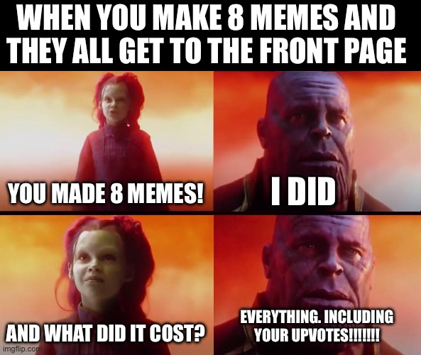 Almost finished | WHEN YOU MAKE 8 MEMES AND THEY ALL GET TO THE FRONT PAGE; YOU MADE 8 MEMES! I DID; AND WHAT DID IT COST? EVERYTHING. INCLUDING YOUR UPVOTES!!!!!!! | image tagged in thanos what did it cost,bamboozled,funny,memes | made w/ Imgflip meme maker