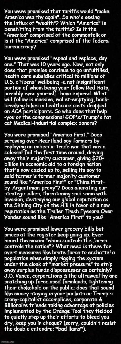 It's time for another round of "Cui bono?" | You were promised that tariffs would "make
America wealthy again". So who's seeing
the influx of "wealth"? Which "America" is
benefitting from the tariffs? Is it the
"America" comprised of the commonfolk or
is it the "America" comprised of the federal
bureaucracy? 
 
You were promised "repeal and replace, day
one." That was 10 years ago. Now, not only
does that promise continue to go unfulfilled,
health care subsidies critical to millions of
U.S. citizens' wellbeing -a not insignificant
portion of whom being your fellow Red Hats,
possibly even yourself- have expired. What
will follow is massive, wallet-emptying, bank-
breaking hikes in healthcare costs dropped
on ACA participants. So who does that help
-you or the congressional GOP's/Trump's fat
cat Medical-industrial complex donors?
 
You were promised "America First." Does
screwing over Heartland soy farmers by
replaying an imbecilic trade war that was a
colossal fail the first time around, driving
away their majority customer, giving $20+
billion in economic aid to a foreign nation
that's now cozied up to, selling its soy to
said farmer's former majority customer
sound like "America First" or "China First-
by-Argentinian-proxy"? Does alienating our
strategic allies, threatening said same with
invasion, destroying our global reputation as
the Shining City on the Hill in favor of a new
reputation as the Trailer Trash Eyesore Over
Yonder sound like "America First" to you?
 
You were promised lower grocery bills but
prices at the register keep going up. Ever
heard the maxim "whom controls the farms
controls the nation"? What need is there for
overt measures like brute force to enchattel a
population when simply rigging the system
under the cloak of "market pressure" to strip
away surplus funds dispossesses as certainly?
J.D. Vance, corporations & the ultrawealthy are
snatching up foreclosed farmlands, tightening
their chokehold on the public; does that sound
like money staying in your pockets or Trump's
crony-capitalist accomplices, corporate &
Billionaire friends taking advantage of policies
implemented by the Orange Tool they fielded
to quietly step up their efforts to bleed you
dry, keep you in cheque? (sorry, couldn't resist
the double entendre; *bad llama*). | image tagged in cui bono,oops,disgrace,trump supporters,enemy from within | made w/ Imgflip meme maker