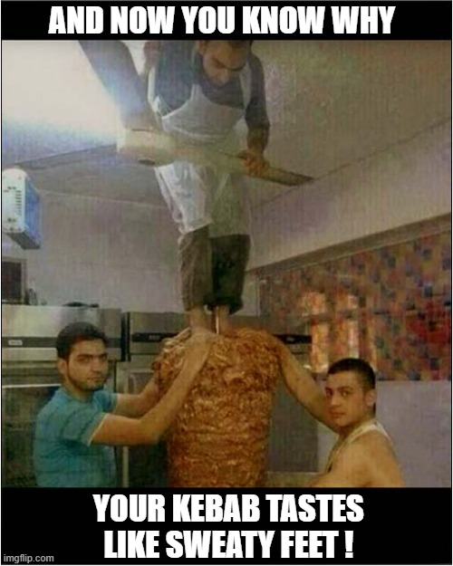 Things You Should Not See ! | AND NOW YOU KNOW WHY; YOUR KEBAB TASTES
 LIKE SWEATY FEET ! | image tagged in kebab,sweaty,feet,bad taste | made w/ Imgflip meme maker