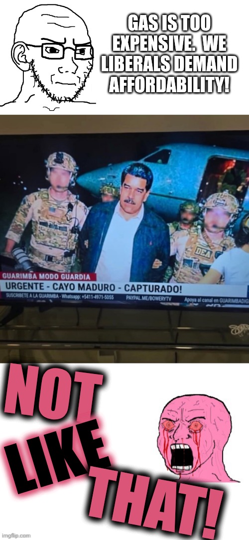 fuel to the fire | GAS IS TOO EXPENSIVE.  WE LIBERALS DEMAND AFFORDABILITY! NOT; LIKE; THAT! | image tagged in angry soyjak,maduro arrested helicopter,chad and angry wojak,liberal hypocrisy,political meme | made w/ Imgflip meme maker
