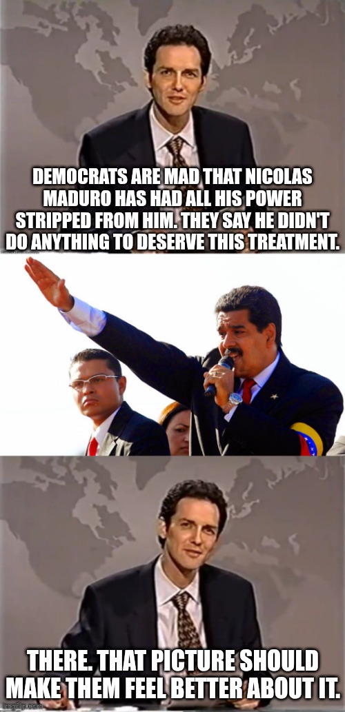 all it takes | DEMOCRATS ARE MAD THAT NICOLAS MADURO HAS HAD ALL HIS POWER STRIPPED FROM HIM. THEY SAY HE DIDN'T DO ANYTHING TO DESERVE THIS TREATMENT. THERE. THAT PICTURE SHOULD MAKE THEM FEEL BETTER ABOUT IT. | image tagged in weekend update with norm,dictator maduro,political meme,cancel culture | made w/ Imgflip meme maker