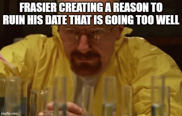 Walter White Cooking | FRASIER CREATING A REASON TO RUIN HIS DATE THAT IS GOING TOO WELL | image tagged in walter white cooking | made w/ Imgflip meme maker