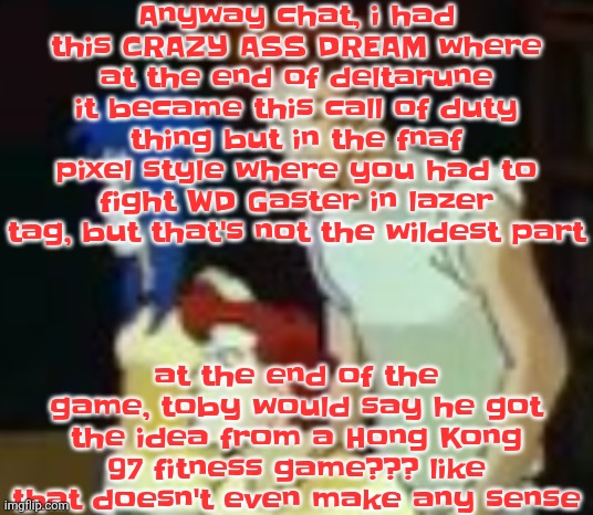 qhquqhhuah????? | Anyway chat, i had this CRAZY ASS DREAM where at the end of deltarune it became this call of duty thing but in the fnaf pixel style where you had to fight WD Gaster in lazer tag, but that's not the wildest part; at the end of the game, toby would say he got the idea from a Hong Kong 97 fitness game??? like that doesn't even make any sense | image tagged in qhquqhhuah | made w/ Imgflip meme maker
