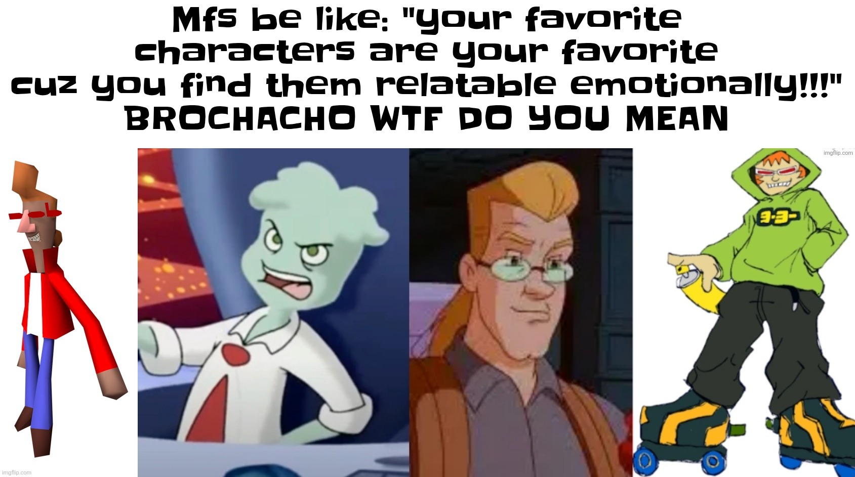 Mfs be like: "your favorite characters are your favorite cuz you find them relatable emotionally!!!"
BROCHACHO WTF DO YOU MEAN | made w/ Imgflip meme maker