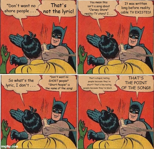 Batman Slapping Robin Short People | That's not the lyric! You mean this isn't a song about "Jersey Shore" reality-TV stars? I . . . It was written long before reality cable TV EXISTED! "Don't want no shore people . . ."; THAT'S THE POINT OF THE SONG!! "Don't want no SHORT people!"  "Short People" is the name of the song! So what's the lyric, I don't . . . That's stupid, hating people because they're short? That's like hating people because they're black . . . | image tagged in memes,batman slapping robin,randy newman,short people,jersey shore | made w/ Imgflip meme maker