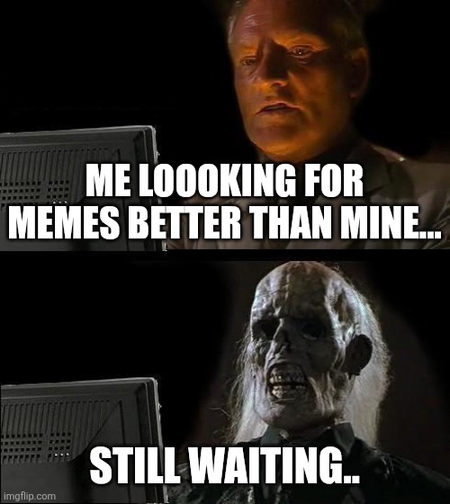 I'll Just Wait Here | ME LOOOKING FOR MEMES BETTER THAN MINE... STILL WAITING.. | image tagged in memes,i'll just wait here | made w/ Imgflip meme maker