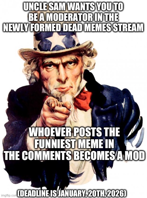 Just a fun challenge (you can repost) | UNCLE SAM WANTS YOU TO BE A MODERATOR IN THE NEWLY FORMED DEAD MEMES STREAM; WHOEVER POSTS THE FUNNIEST MEME IN THE COMMENTS BECOMES A MOD; (DEADLINE IS JANUARY, 20TH, 2026) | image tagged in memes,uncle sam,dead memes stream,just a challenge | made w/ Imgflip meme maker