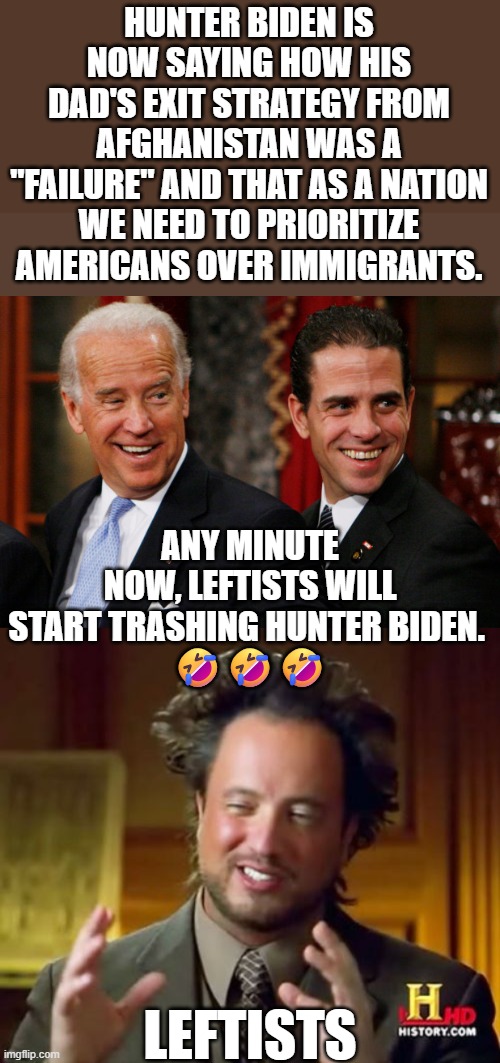 Any deviation from the leftist narrative gets you thrown under the bus. | HUNTER BIDEN IS NOW SAYING HOW HIS DAD'S EXIT STRATEGY FROM AFGHANISTAN WAS A "FAILURE" AND THAT AS A NATION WE NEED TO PRIORITIZE AMERICANS OVER IMMIGRANTS. ANY MINUTE NOW, LEFTISTS WILL START TRASHING HUNTER BIDEN. 
🤣🤣🤣; LEFTISTS | image tagged in hunter's in trouble now | made w/ Imgflip meme maker