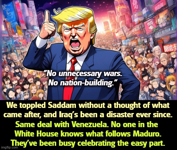 Is this what you voted for? | "No unnecessary wars.
No nation-building."; We toppled Saddam without a thought of what came after, and Iraq's been a disaster ever since. Same deal with Venezuela. No one in the 
White House knows what follows Maduro.
They've been busy celebrating the easy part. | image tagged in trump,thought,saddam hussein,iraq,venezuela,maduro | made w/ Imgflip meme maker