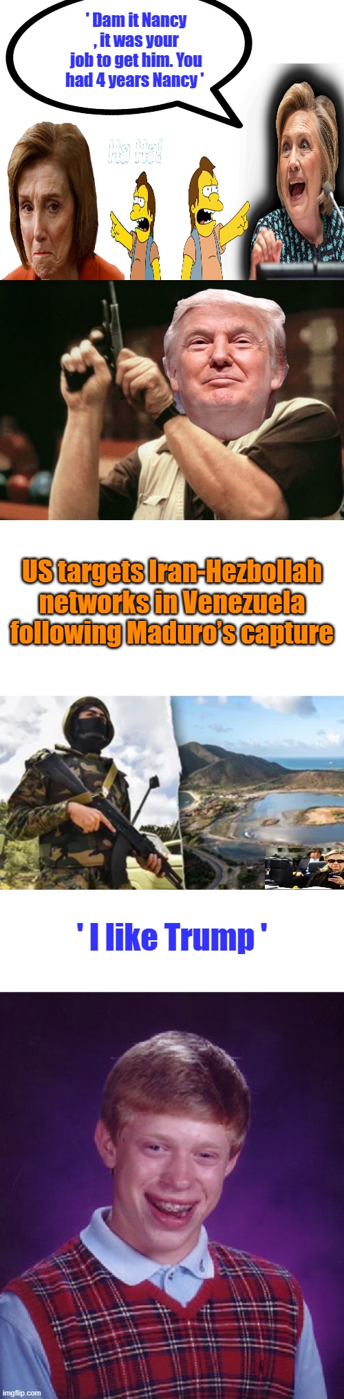 Can you imagine , what their conversation's Arrrrrrrrr. | ' Dam it Nancy , it was your job to get him. You had 4 years Nancy '; US targets Iran-Hezbollah networks in Venezuela following Maduro’s capture; ' I like Trump ' | image tagged in memes,am i the only one around here,bad luck brian | made w/ Imgflip meme maker