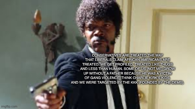 Conservative street cred | CONSERVATIVES ARE TREATED THE WAY THAT LIBERALS CLAIM AFRICAN-AMERICANS ARE TREATED. WE GET PROFILED, TREATED LIKE THUGS AND LESS THAN HUMAN. SOME OF US (NOT ME) GROW UP WITHOUT A FATHER BECAUSE HE WAS A VICTIM OF GANG VIOLENCE, THINK CHARLIE KIRK’S KIDS. AND WE WERE TARGETED BY THE KKK (FOUNDED BY THE DEMS). | image tagged in sam jackson pointing gun,conservative,charlie kirk | made w/ Imgflip meme maker