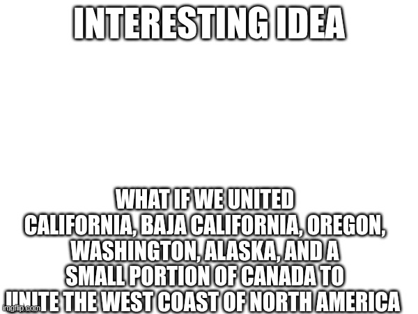 I fw this idea | INTERESTING IDEA; WHAT IF WE UNITED CALIFORNIA, BAJA CALIFORNIA, OREGON, WASHINGTON, ALASKA, AND A SMALL PORTION OF CANADA TO UNITE THE WEST COAST OF NORTH AMERICA | image tagged in cascadia | made w/ Imgflip meme maker