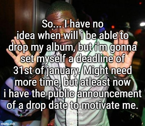 . | So... I have no idea when will i be able to drop my album, but i'm gonna set myself a deadline of 31st of january. Might need more time, but atleast now i have the public announcement of a drop date to motivate me. | image tagged in kevin hart hands up | made w/ Imgflip meme maker