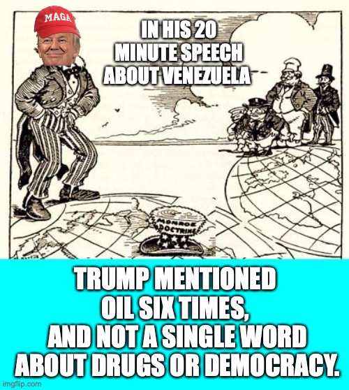 Trump & Oil | IN HIS 20 MINUTE SPEECH ABOUT VENEZUELA; TRUMP MENTIONED 
OIL SIX TIMES, 
AND NOT A SINGLE WORD ABOUT DRUGS OR DEMOCRACY. | image tagged in trump,oil,venezuela,democracy,drugs,maga | made w/ Imgflip meme maker