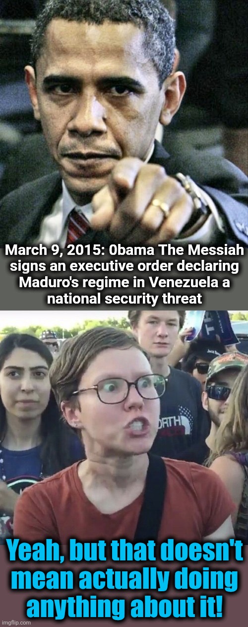 March 9, 2015: 0bama The Messiah
signs an executive order declaring
Maduro's regime in Venezuela a
national security threat; Yeah, but that doesn't
mean actually doing
anything about it! | image tagged in memes,pissed off obama,triggered feminist,nicolas maduro,venezuela,democrats | made w/ Imgflip meme maker