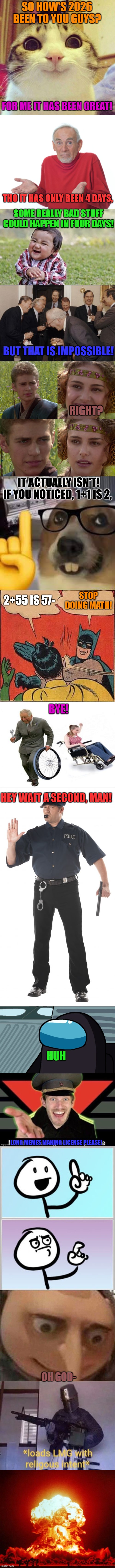 Happy 2026 | SO HOW'S 2026 BEEN TO YOU GUYS? FOR ME IT HAS BEEN GREAT! THO IT HAS ONLY BEEN 4 DAYS, SOME REALLY BAD STUFF COULD HAPPEN IN FOUR DAYS! BUT THAT IS IMPOSSIBLE! RIGHT? IT ACTUALLY ISN'T! IF YOU NOTICED, 1+1 IS 2, STOP DOING MATH! 2+55 IS 57-; BYE! HEY WAIT A SECOND, MAN! HUH; LONG MEMES MAKING LICENSE PLEASE! OH GOD- | image tagged in memes,fun,funny,lolz,long memes,stop reading the tags | made w/ Imgflip meme maker