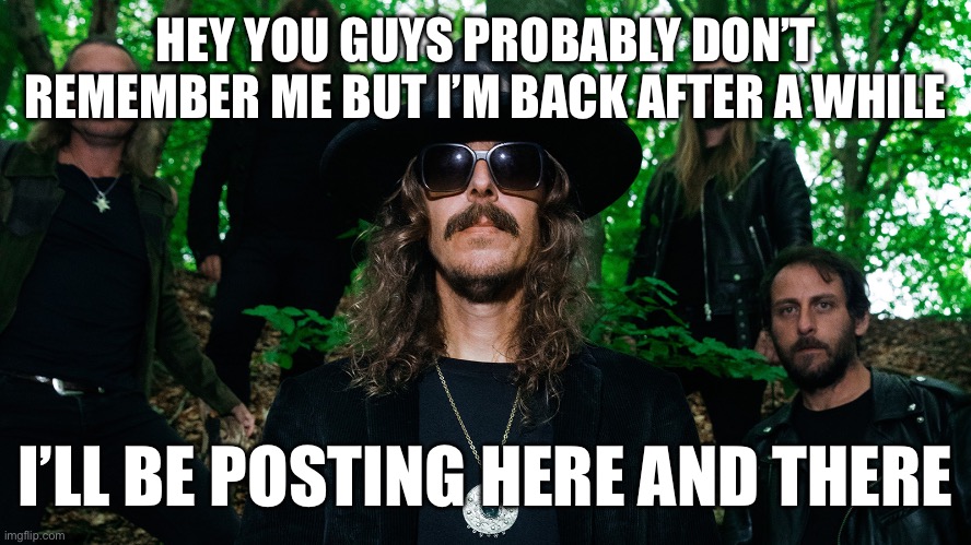 opeth | HEY YOU GUYS PROBABLY DON’T REMEMBER ME BUT I’M BACK AFTER A WHILE; I’LL BE POSTING HERE AND THERE | image tagged in opeth | made w/ Imgflip meme maker
